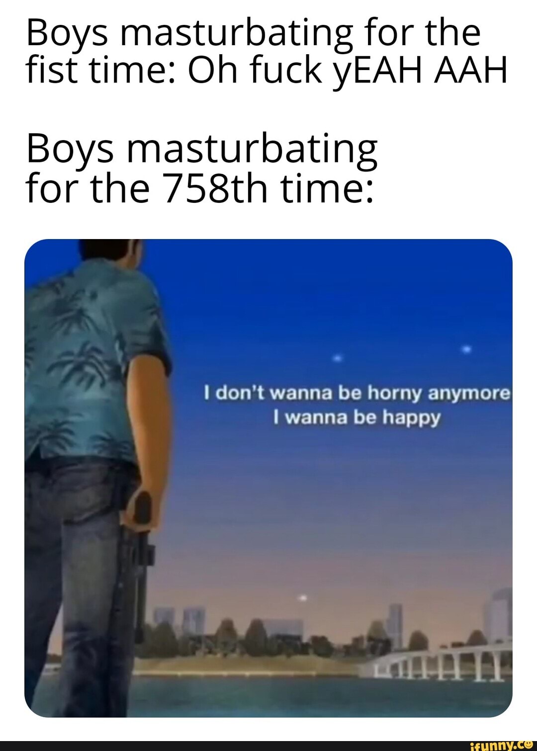 Boys masturbating for the
fist time: Oh fuck yEAH AAH
Boys masturbating
for the 758th time:
I don't wanna be horny anymore
I wanna be happy