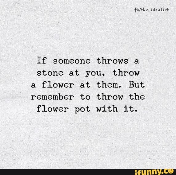 If someone throws a stone at you, throw a flower at. them. But remember