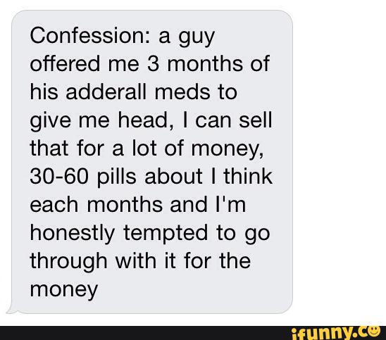 Confession: a guy
offered me 3 months of
his adderall meds to
give me head, I can sell
that for a lot of money,
30-60 pills about I think
each months and I'm
honestly tempted to go
through with it for the
money