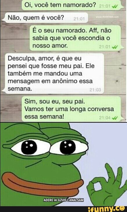I
Eo seu namorado. Aff, não
sabia que você escondiao
nosso amor. Ww
Desculpa, amor, é que eu
pensei que fosse meu pai. Ele =
também me mandou uma
mensagem em anônimo essa semana.
Vamos ter uma longa conversa
I
essa semana!