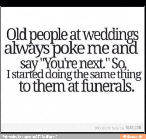 Old people at weddi
always Hs mean
I started doing the same thing
to them at funerals.