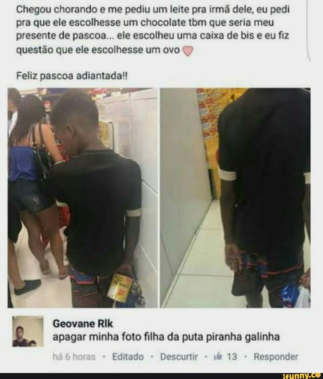 Chegou chorando e me pediu um leite pra irmã dele, eu pedi pra que ele escolhesse um chocolate am que seria meu presente de pascoa... ele escolheu uma caixa de bis e eu fiz questão que ele escolhesse um ovo
Feliz pascoa adiantada!!
Geovane Rik apagar minha foto filha da puta piranha galinha
Editado Descurtir 13 Responder