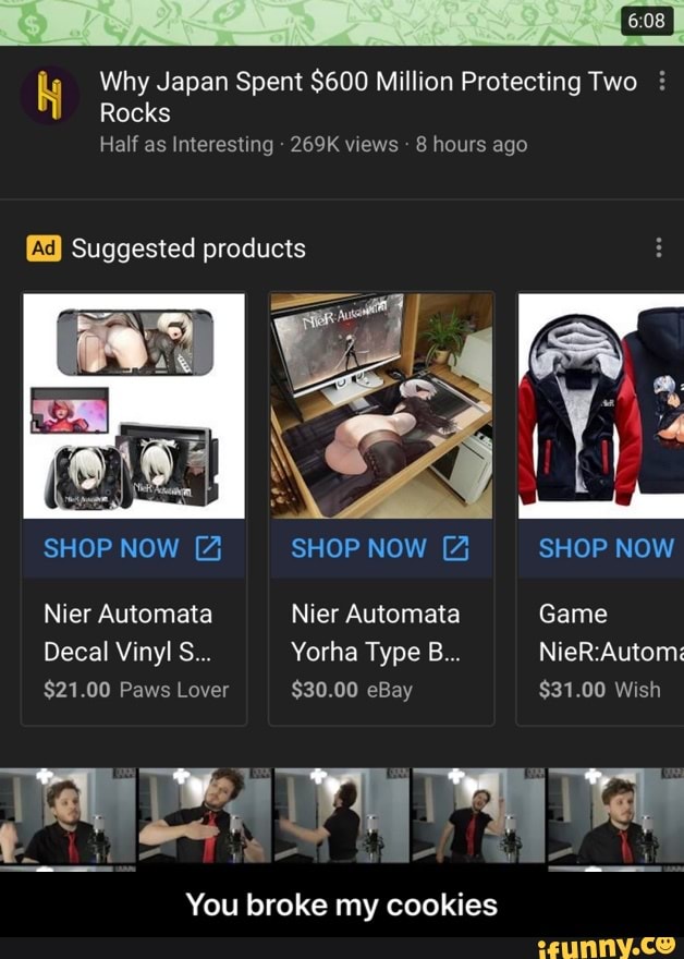 Why Japan Spent $600 Million Protecting Two Rocks
Half as Interesting 269K views 8 hours ago
MM E
SHOP NOW 4 SHOP NOW 4% SHOP NOW
[X) Suggested products
Nier Automata Nier Automata Game
Decal Vinyl S... Yorha Type B... NieR:Automs - You broke my cookies