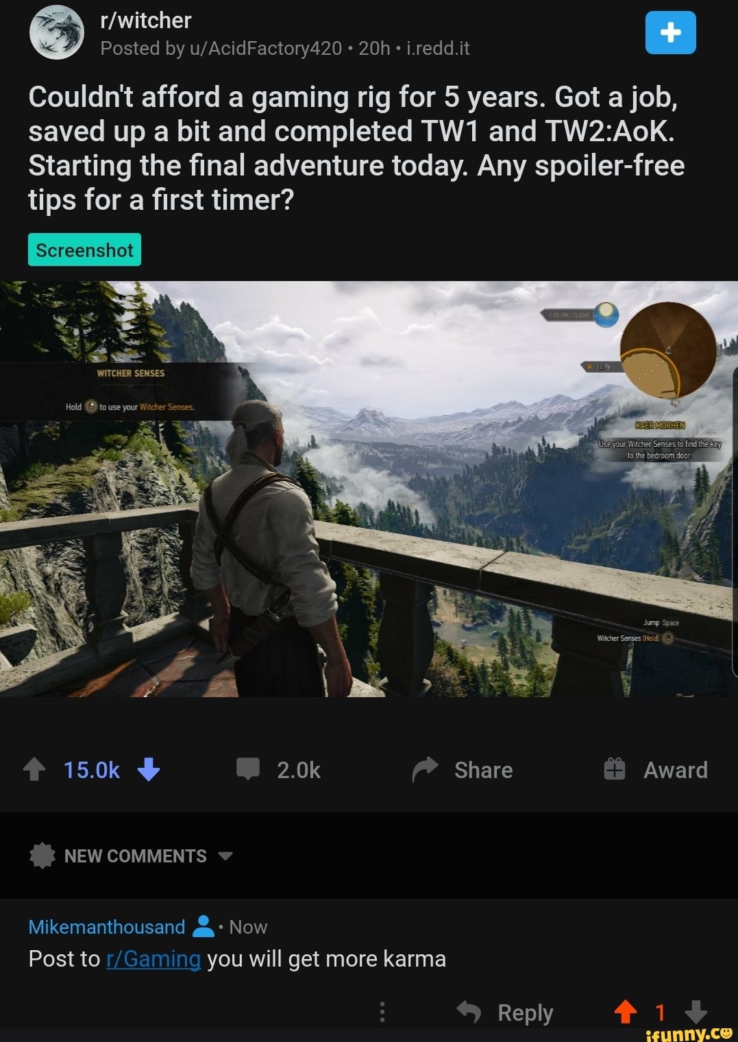 Posted by i.redd.it
Couldn't afford a gaming rig for 5 years. Got a job,
saved up a bit and completed and
Starting the final adventure today. Any spoiler-free tips for a first timer?
Hold to use your Witcher Se
15.0k 2.0k Share Award
NEW COMMENTS
Mikemanthousand Now
Post to you will get more karma
Reply 1
