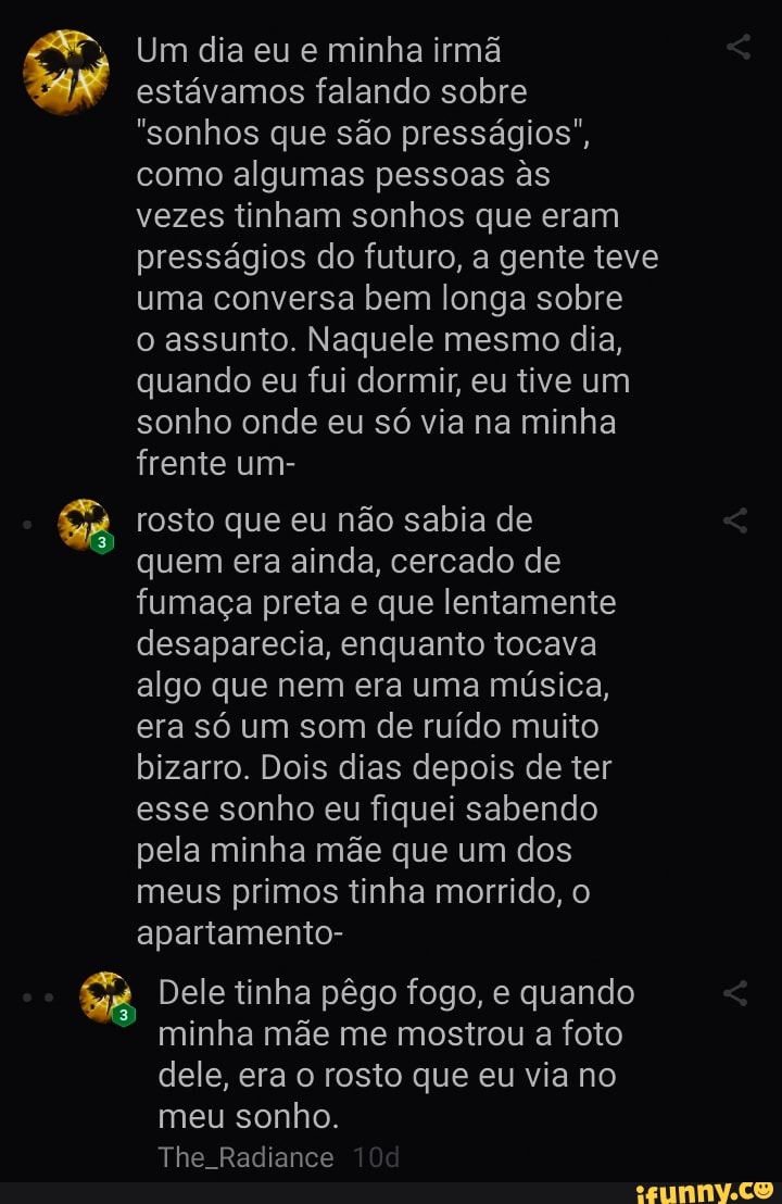 Um dia eu e minha irmã estávamos falando sobre
"sonhos que são presságios", como algumas pessoas s vezes tinham sonhos que eram presságios do futuro, a gente teve uma conversa bem longa sobre o assunto. Naquele mesmo dia, quando eu fui dormir, eu tive um sonho onde eu só via na minha frente um-
rosto que eu não sabia de quem era ainda, cercado de fumaça preta e que lentamente desaparecia, enquanto tocava algo que nem era uma música, era só um som de ruído muito bizarro. Dois dias depois de ter esse sonho eu fiquei sabendo pela minha mãe que um dos meus primos tinha morrido, o apartamento-
Dele tinha pêgo fogo, e quando minha mãe me mostrou a foto dele, era o rosto que eu via no meu sonho.
The. Radiance