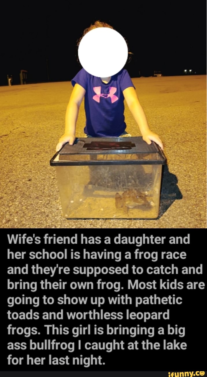Wife's friend has a daughter and her school is having a frog race and they're supposed to catch and bring their own frog. Most kids are going to show up with pathetic toads and worthless leopard frogs. This girl is bringing a big ass bullfrog I caught at the lake for her last night.