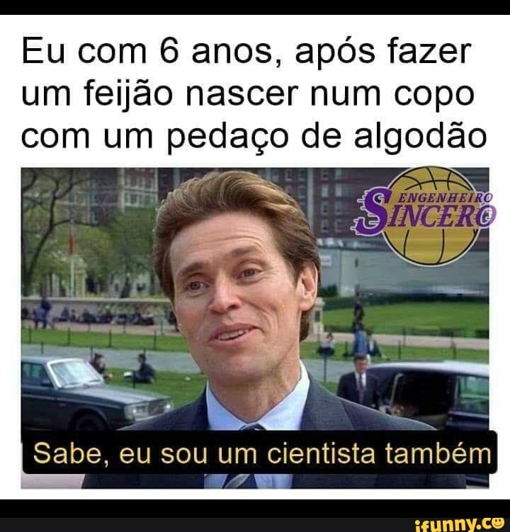 Eu com 6 anos, após fazer
um feijão nascer num copo
com um pedaço de algodão
Sabe, eu sou um
cientista fa