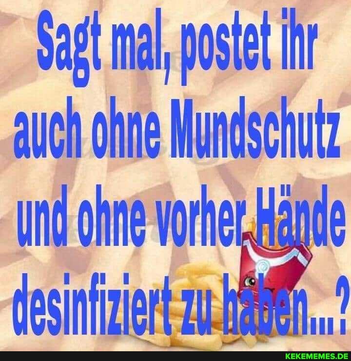 Sagt mal, postet Ihr auch ohne Mundschutz und ohne vorher .Hände desiniiziert zu.häen,.