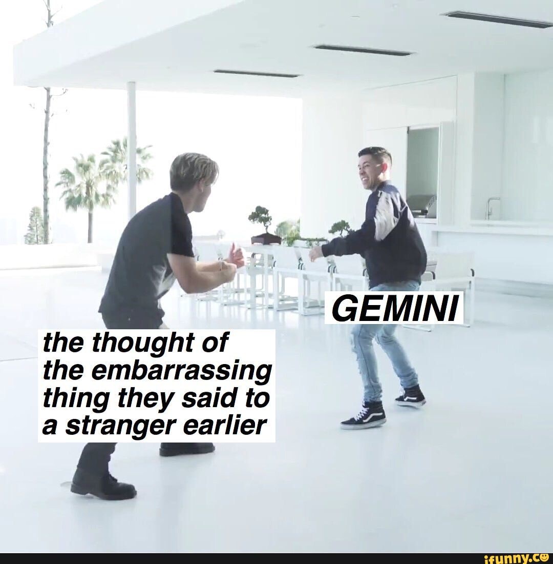 GEMINI the thought of
the embarrassing
thing they said to
a stranger earlier