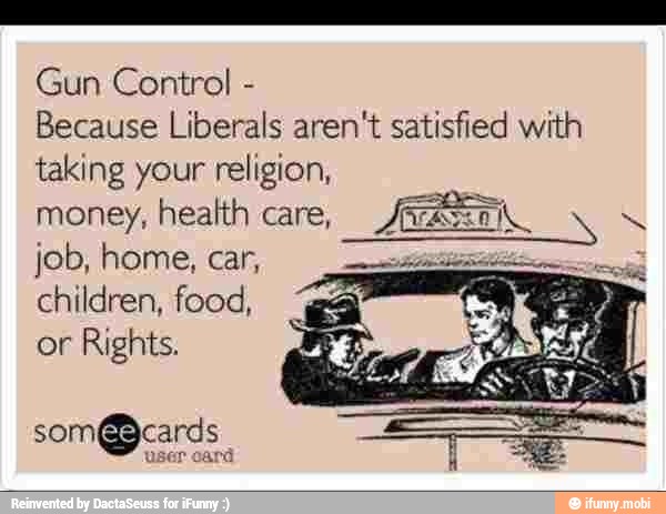 Gun Control Because Liberals aren't satisfied with
taking your religion,
money, health care,
JAR
q
children, food,
or
Rights.
som@cards