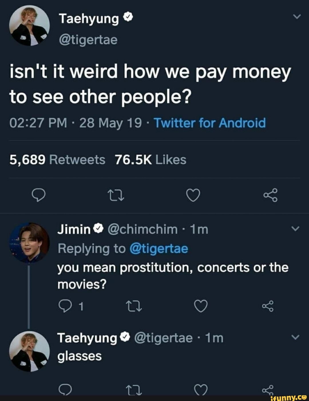 Taehyung
@tigertae
isn't it weird how we pay money to see other people?
PM 28 May 19 - Twitter for Android
ta y of
Jimin @ @chimchim
Replying to @tigertae you mean prostitution, concerts or the
movies? on ey
Taehyung @ @tigertae - im v glasses
qPal, CS) ed