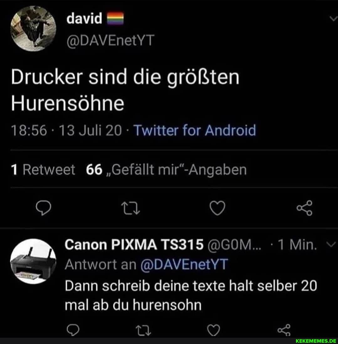 david
@DAVEnetYT Drucker sind die größten
Hurensöhne
13 Juli 20 - Twitter for Android
Retweet 66 "Gefällt
Canon PIXMA TS315 @GOM... 1 Min.
Antwort an @DAVEnetYT Dann schreib deine texte halt selber 20
mal ab du hurensohn