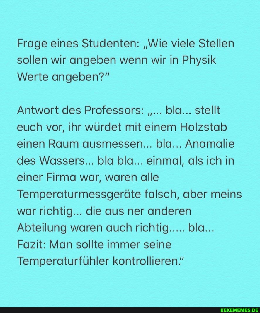 Frage eines Studenten: "Wie viele Stellen sollen wir angeben wenn wir in Physik
Werte angeben?"
Antwort des Professors: bla... stellt euch vor, ihr würdet mit einem Holzstab einen Raum ausmessen... bla... Anomalie des Wassers... bla bla... einmal, als ich in einer Firma war, waren alle
Temperaturmessgeräte falsch, aber meins war richtig... die aus ner anderen
Abteilung waren auch richtig..... bla...
Fazit: Man sollte immer seine
Temperaturfühler kontrollieren"