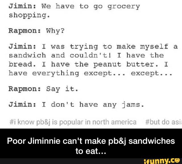 Jimin: We "nave Lo go grocery
shopping.
Rapmon: Why?
Jimin: l was
trying to make myself a
sandwich and couldn't! I have the
bread. I have the peanut butter. I
have everythj ng except.
. .
except.
. .
Jimin: I don‘t have any jams.
PoorJiminnie can't make pb&j sandwiches
to eat... - Poor Jiminnie can't make pb&j sandwiches to eat…