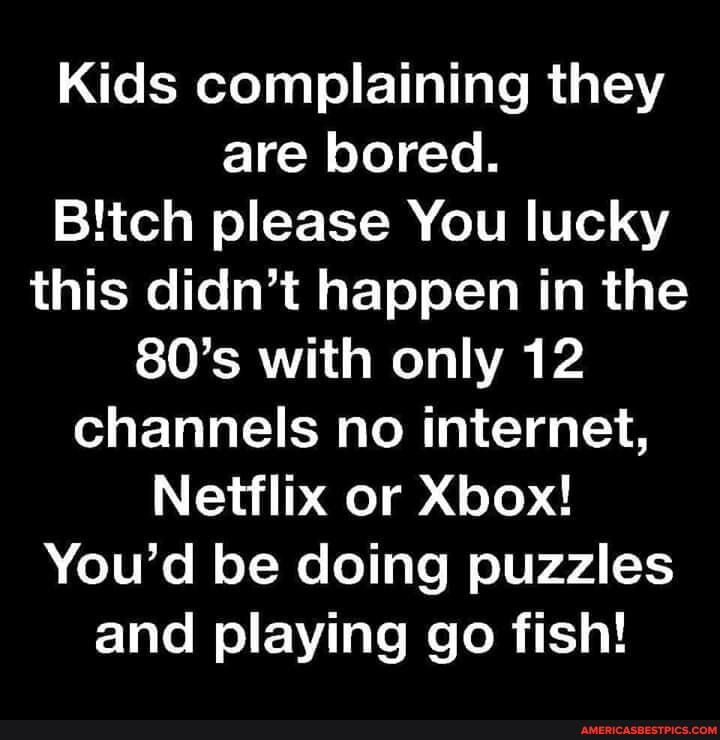 Kids complaining they are bored.
Bitch please You lucky this didn't happen in the
80's with only 12 channels no internet,
Netflix or Xbox!
You'd be doing puzzles and playing go fish!