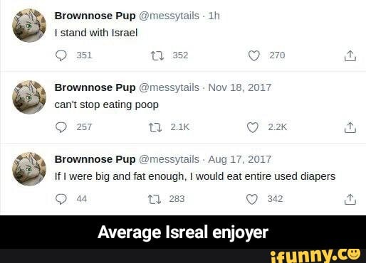 _Brownnose Pup @me stand with Israel
Brownnose Pup @ can't stop eating poop
Brownnose Pup @mes 7, 2017
If were big and fat enough, would eat entire used diapers
Average Isreal enjoyer - Average Isreal enjoyer