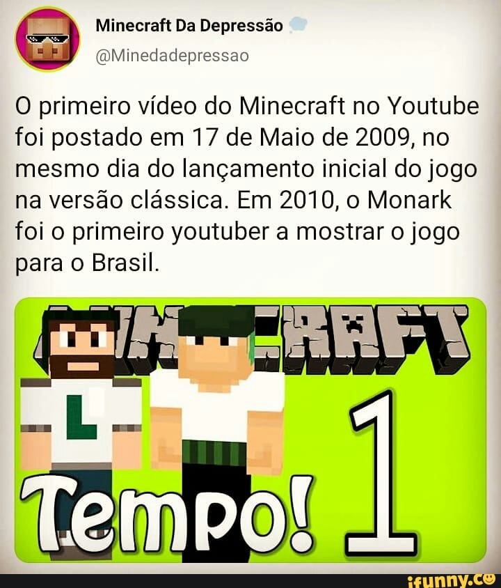 Minecraft Da Depressão
(QMinedadepressao
O primeiro vídeo do Minecraft no Youtube foi postado em 17 de Maio de 2009, no mesmo dia do lançamento inicial do jogo
na versão clássica. Em 2010, o Monark foi o primeiro youtuber a mostrar o jogo
para o Brasil.
migo!