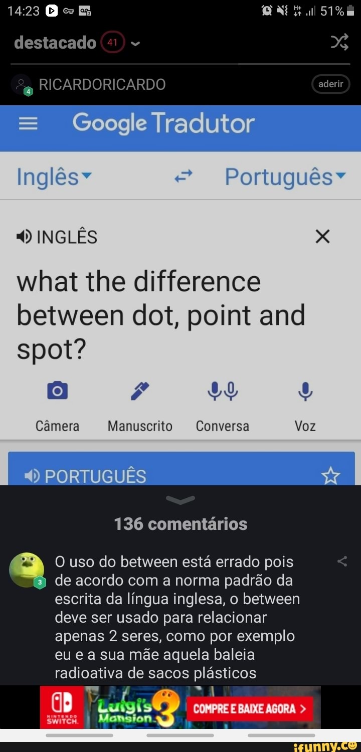 destacado
RICARDORICARDO
Google Tradutor
Inglêsv Português"
4) INGLES x
between dot, point and
Camera Manuscrito Conversa
4) PORTUGUES 136 comentários
de acordo com a norma padrão da
escrita da língua inglesa, o between
deve ser usado para relacionar
apenas 2 seres, como por exemplo
eu e a sua mãe aquela baleia
radioativa de sacos uae O uso do between está errado pois