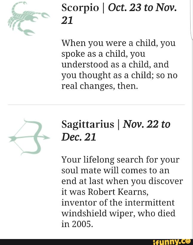 Scorpio I Oct. 23 to Nov.
21
When you were a child, you
spoke as a child, you
understood as a child, and
you thought as a child; so no
real changes, then.
Sagittarius I Nov. 22 to
Dec. 21
Your lifelong search for your
soul mate Will comes to an
end at last when you discover
it was Robert Kearns,
inventor of the intermittent
windshield Wiper, who died
in 2005.
