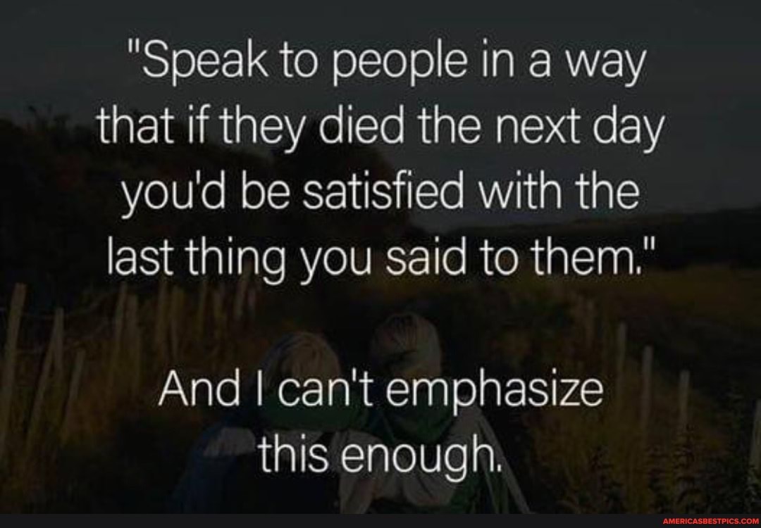 "Speak to people in a way that if they died the next day you'd be satisfied with the last thing you said to them."
And I can't emphasize this enough.