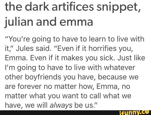the dark artifices snippet,
julian and emma
“You're going to have to learn to live with
it,” Jules said. "Even if it horrifies you,
Emma. Even if it makes you sick. Just like
I’m going to have to live with whatever
other boyfriends you have, because we
are forever no matter how, Emma, no
matter What you want to call What we
have, we will always be us."