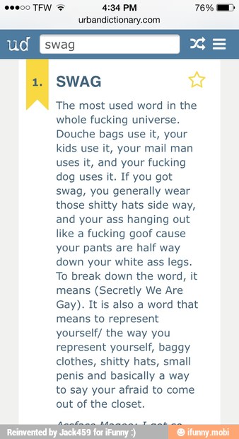 urbandictionary.com
SWAG
The most used word in the
whole fucking universe.
Douche bags use it, your
kids use it, your mail man
uses it, and your fucking
dog uses it. If you got
swag, you generally wear
those shitty hats side way,
and your ass hanging out
like a
fucking goof cause
your pants are half way
down your white ass legs.
To break down the word, it
means (Secretly We Are
Gay). It is also a word that
means to represent
yourself/ the way you
represent yourself, baggy
clothes, shitty hats, small
penis and basically a way
to say your afraid to come
out of the closet.