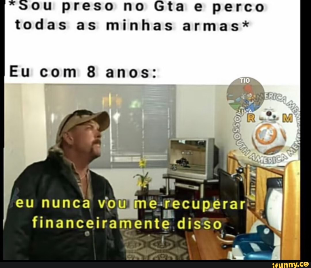 *20uU preso no Gta e perco
todas as minhas armas*
Eu com 8 anos: