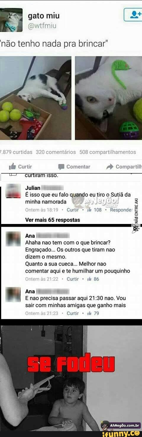 gato miu
Res
ICU
Julian
@® Esso que eu falo quando eu tiro o Sutia da
Pala Mar- sole)
Curtir =
Responde
TUTTI
Ver mais 65 respostas
Ana
Ahaha nao tem com o que brincar?
Engraçado... Os outros que tiram nao
dizem o mesmo.
Quanto a sua cueca... Melhor nao
comentar aqui e te humilhar um pouquinho