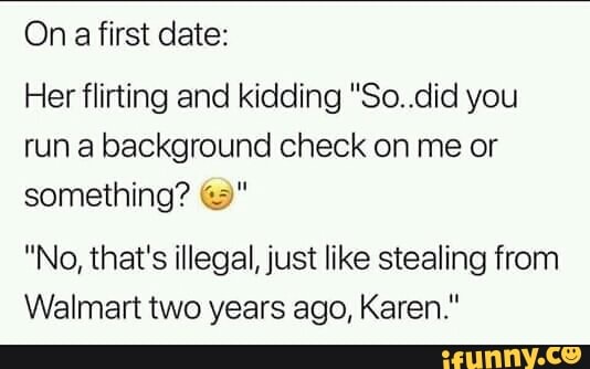 On a first date:
Her flirting and kidding "Soudid you
run a background Check on me or
something? ©"
"No, that's illegal,just like stealing from
Walmart two years ago, Karen."