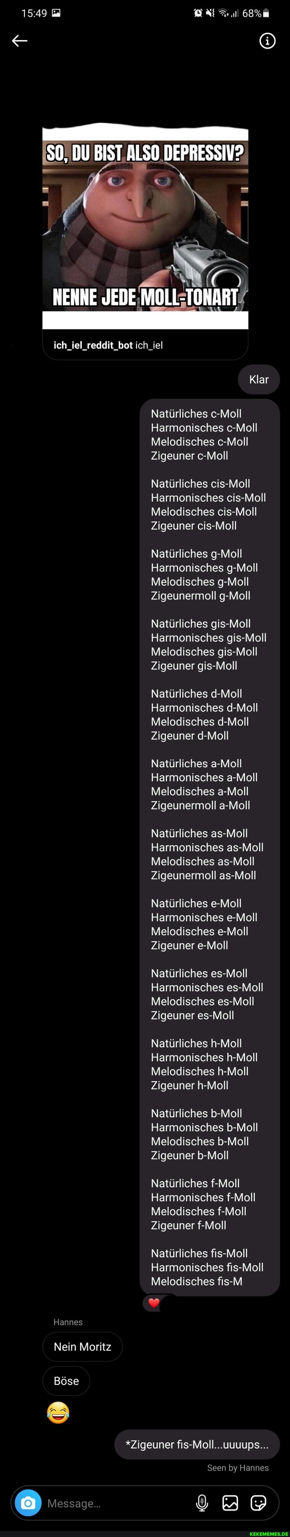 0.DEPRESSIV?.
NENNE
ich_iel_reddit_bot ich_iel
Klar
Natürliches c-Moll
Harmonisches c-Moll
Melodisches c-Moll
Zigeuner c-Moll
Natürliches cis-Moll
Harmonisches cis-Moll
Melodisches cis-Moll
Zigeuner cis-Moll
Natürliches g-Moll
Harmonisches g-Moll
Melodisches g-Moll
Zigeunermoll g-Moll
Natürliches gis-Moll
Harmonisches gis-Moll
Melodisches gis-Moll
Zigeuner gis-Moll
Natürliches d-Moll
Harmonisches d-Moll
Melodisches d-Moll
Zigeuner d-Moll
Natürliches a-Moll
Harmonisches a-Moll
Melodisches a-Moll
Zigeunermoll a-Moll
Natürliches as-Moll
Harmonisches as-Moll
Melodisches as-Moll
Zigeunermoll as-Moll
Natürliches e-Moll
Harmonisches e-Moll
Melodisches e-Moll
Zigeuner e-Moll
Natürliches es-Moll
Harmonisches es-Moll
Melodisches es-Moll
Zigeuner es-Moll
Natürliches h-Moll
Harmonisches h-Moll
Melodisches h-Moll
Zigeuner h-Moll
Natürliches b-Moll
Harmonisches b-Moll
Melodisches b-Moll
Zigeuner b-Moll
Natürliches f-Moll
Harmonisches f-Moll
Melodisches f-Moll
Zigeuner f-Moll
Natürliches fis-Moll
Harmonisches fis-Moll
Melodisches fis-M
Hannes
Nein Moritz
Böse
*Zigeuner fis-Moll...uuuups...
Seen by Hannes