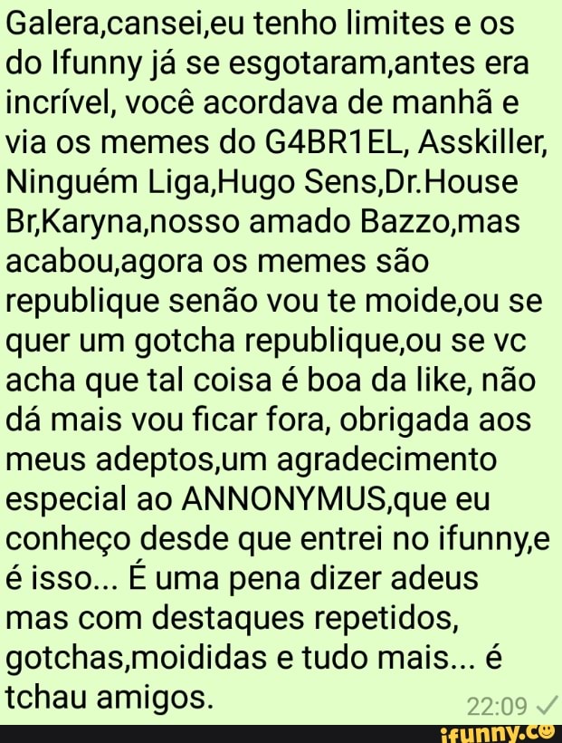 Galera,cansei,eu tenho limites e os
do Ifunny ja se esgotaram,antes era
incrível, você acordava de manhã e
via os memes do G4BR1EL, Asskiller,
Ninguém Liga,Hugo Sens,Dr.House
Br,Karyna,nosso amado Bazzo,mas
acabou,agora oS memes sao
republique senão vou te moide,ou se
quer um gotcha republique,ou se vc
acha que tal coisa é boa da like, não
dá mais vou ficar fora, obrigada aos
meus adeptos,um agradecimento
especial ao ANNONYMUS,que eu
conheço desde que entrei no ifunny,e
é isso... É uma pena dizer adeus
mas com destaques repetidos,
gotchas,moididas e tudo mais... é
tchau amigos.