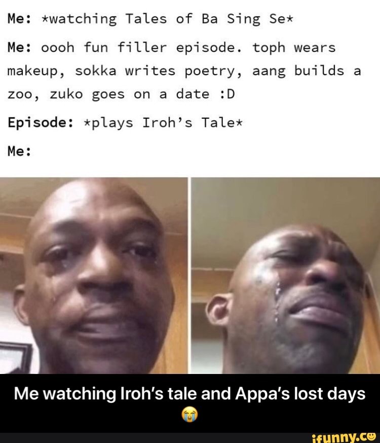 Me: xwatching Tales of Ba Sing Sex
Me: oooh fun filler episode. toph wears
makeup, sokka writes poetry, aang builds a
zoo, zuko goes on a
date :D
Episode: xplays Iroh's Talex
Me watching Iroh's tale and Appa's lost days - Me watching Iroh’s tale and Appa’s lost days 😭