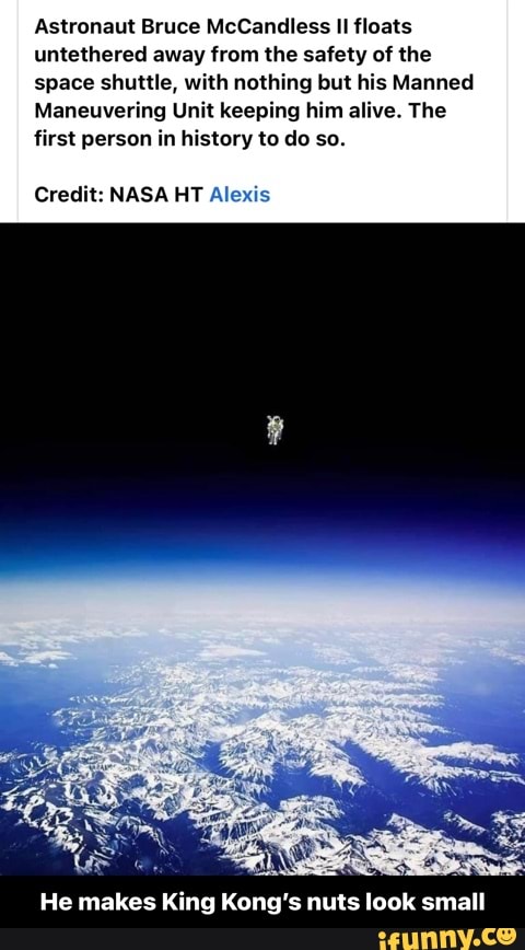 Astronaut Bruce McCandless II floats untethered away from the safety of the space shuttle, with nothing but his Manned
Maneuvering Unit keeping him alive. The
first person in history to do so.
Credit: NASA HT Alexis
He makes King Kong's nuts look small - He makes King Kong’s nuts look small