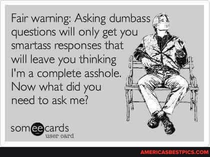 Fair warning: Asking dumbas: questions will only get you smartass responses that will leave you thinking
I'm a complete asshole.
Now what did you need to ask me?
user card