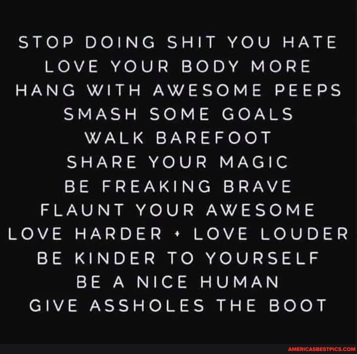 STOP DOING SHIT YOU HATE LOVE YOUR BODY MORE HANG WITH AWESOME PEEPS SMASH SOME GOALS WALK BAREFOOT SHARE YOUR MAGIC BE FREAKING BRAVE FLAUNT YOUR AWESOME LOVE HARDER LOVE LOUDER BE KINDER TO YOURSELF BE A NICE HUMAN GIVE ASSHOLES THE BOOT