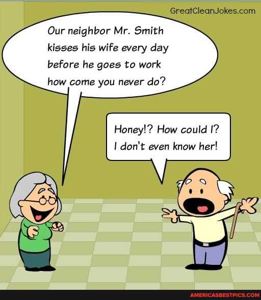 Our neighbor Mr. Smith kisses his wife every day before he goes to work
how come you never do?
Honey!? How could I? don't even know her!