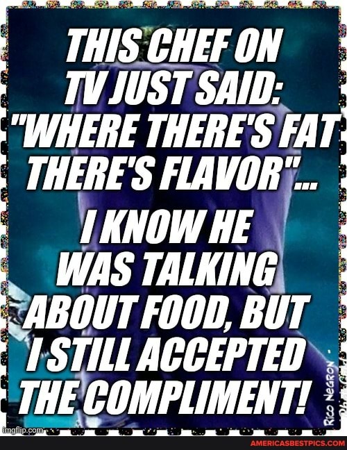 THISCHEFON :
SAID:
"WHERE THERE'S FA r
THERE'S FLAVOR"...
KNOW HE WAS TALKING ABOUT FOOD, BUT STILL ACCEPTED THE COMPLIMENT!
