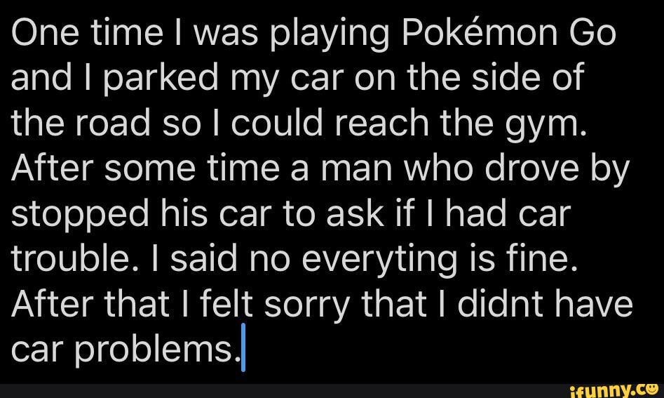 One time was playing Pokemon Go and I parked my car on the side of the road so I could reach the gym.
After some time a man who drove by stopped his car to ask if I had car trouble. I said no everyting is fine.
After that I felt sorry that I didnt have car problemsII