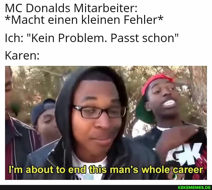 MC Donalds Mitarbeiter:
*Macht einen kleinen Fehler*
Ich: "Kein Problem. Passt schon"
Karen:
about to man's whole career.