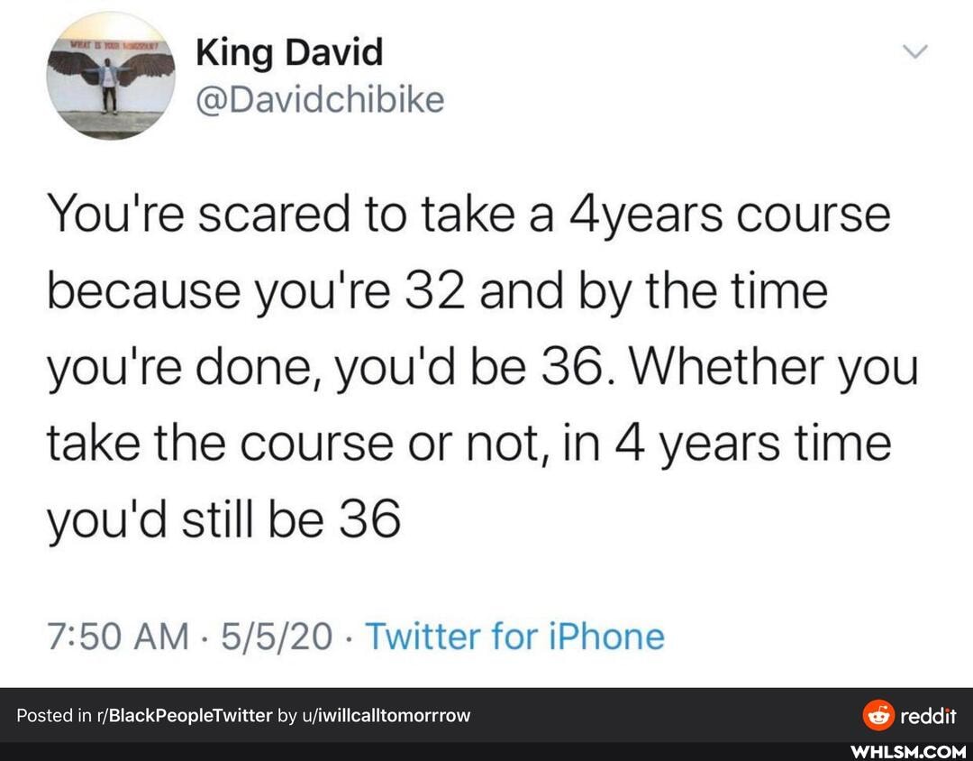 am King David
@Davidchibike
You're scared to take a 4years course because you're 32 and by the time you're done, you'd be 36. Whether you take the course or not, in 4 years time you'd still be 36
AM - - Twitter for iPhone
Posted in by uiwillcalltomorrrow reddit