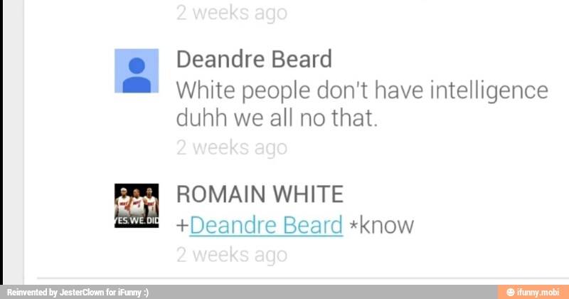 Deandre Beard
@® White people don't have intelligence
duhh we all no that.
Re ROMAIN WHITE
eat +Deandre
Beard
*know
