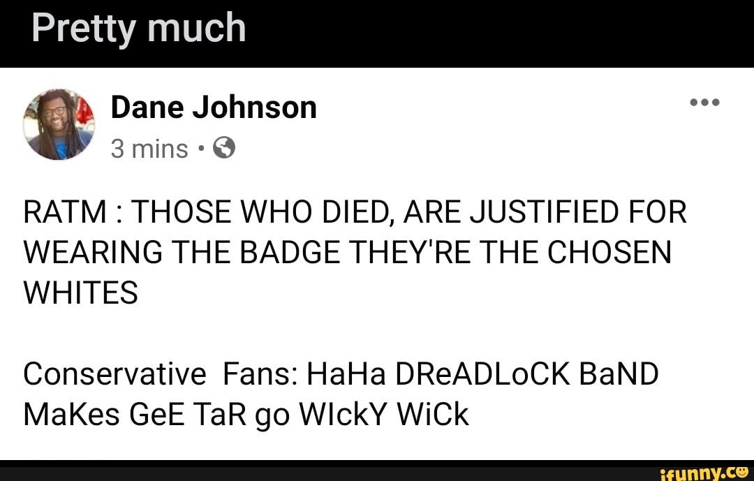 Pretty much
RATM THOSE WHO DIED, ARE JUSTIFIED FOR
WEARING THE BADGE THEY'RE THE CHOSEN
WHITES
Makes GeE TaR go WickY WiCk