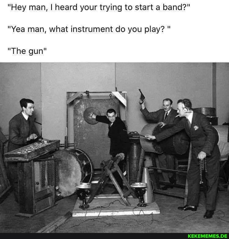 "Hey man, I heard your trying to start a band?"
"Yea man, what instrument do you play? "
"The gun"