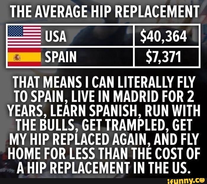 THE AVERAGE HIP REPLACEMENT
sa
SPAIN
THAT MEANS I CAN LITERALLY FLY TO SPAIN, LIVE IN MADRID FOR 2
YEARS, LEARN SPANISH. RUN WITH THE BULLS, GET TRAMPLED, GET MY HIP REPLACED AGAIN, AND FLY HOME FOR LESS THAN THE COST OF A HIP REPLACEMENT IN THE US.