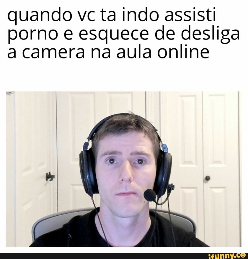 quando vc ta indo assisti
porno e esquece de desliga
a camera na aula online