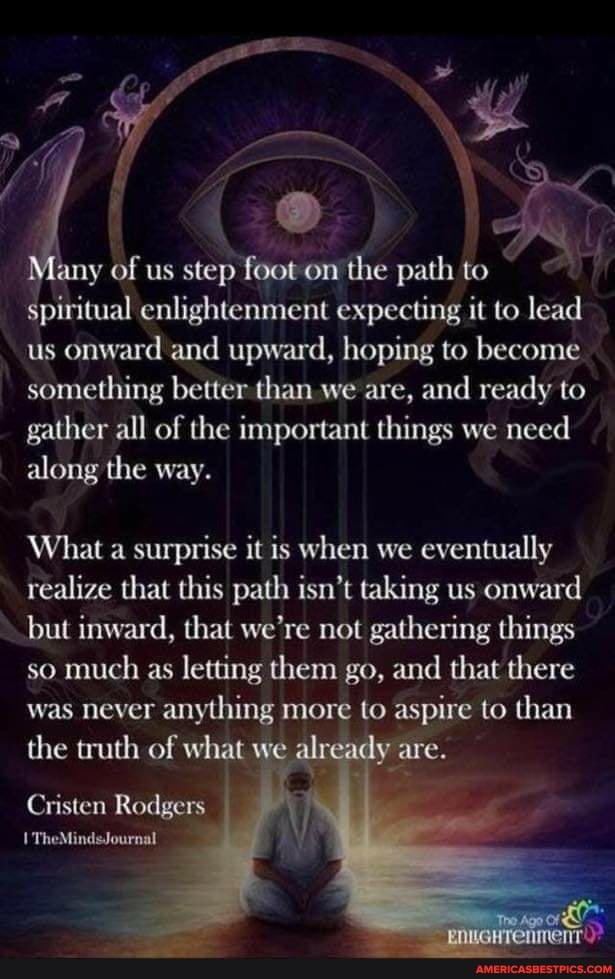 any of us step foot on the path to spiritual enlightenment expecting it to lead us onward and upward, hoping to become something better than we are, and ready to gather all of the important things we need along the way.
What a surprise it is when we eventually
realize that this path isn't taking us onward but inward, that we're not gathering things so much as letting them go, and that there was never anything more to aspire to than the truth of what w already are.
Cristen Rodgers
TheMindsJournal