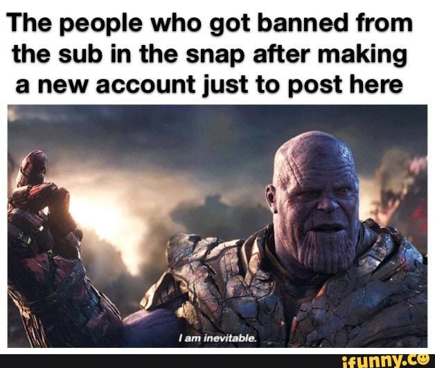 The people who got banned from the sub in the snap after making a new account just to post here