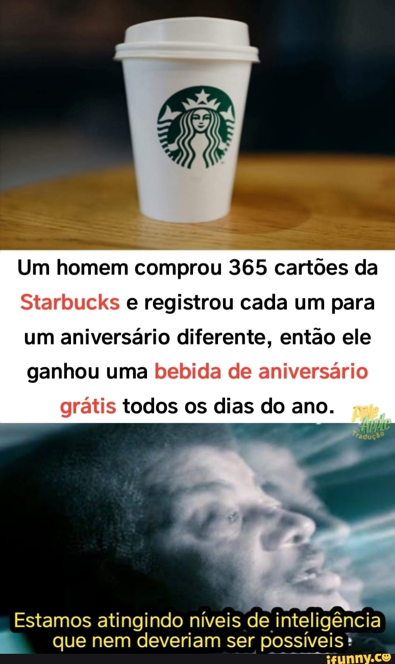 Um homem comprou 365 cartões da
Starbucks e registrou cada um para um aniversário diferente, então ele ganhou uma bebida de aniversário grátis todos os dias do ano.
Estamos atingindo níveis de inteligência que nem deveriam ser possíveis*