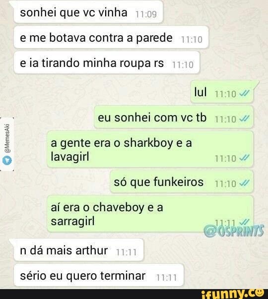 sonhei que ve vinha
e me botava contra a parede
e ia tirando minha roupa rs
a gente era o sharkboy e a
lavagirl
só que funkeiros 111
aí era o chaveboy e a
sarragirl
n da mais arthur
sério eu quero terminar