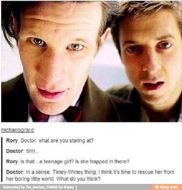 Rory: Doctor, what are you staring at?
Doctor: Shh.
Rory: Is that. .a teenage Is she trapped in there?
Doctor: In a sense. Timey-Wimey thing. I think it's time to rescue he
her boring little world. What do you think?
om